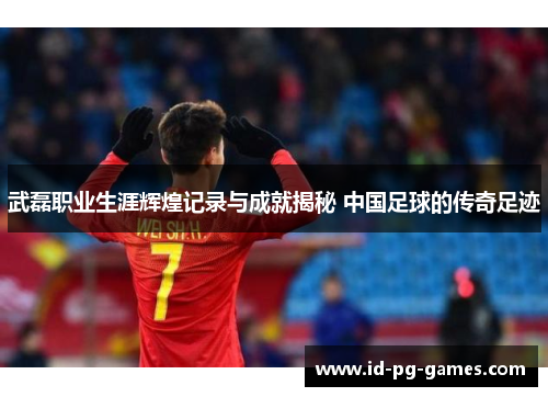 武磊职业生涯辉煌记录与成就揭秘 中国足球的传奇足迹 武磊职业生涯辉煌记录与成就揭秘 中国足球的传奇足迹