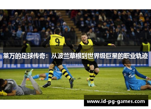 莱万的足球传奇:从波兰草根到世界级巨星的职业轨迹 莱万的足球传奇:从波兰草根到世界级巨星的职业轨迹