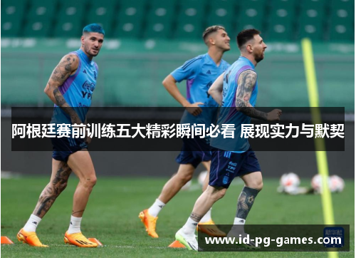 阿根廷赛前训练五大精彩瞬间必看 展现实力与默契 阿根廷赛前训练五大精彩瞬间必看 展现实力与默契